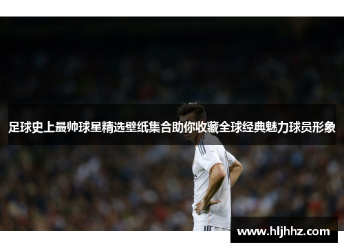 足球史上最帅球星精选壁纸集合助你收藏全球经典魅力球员形象